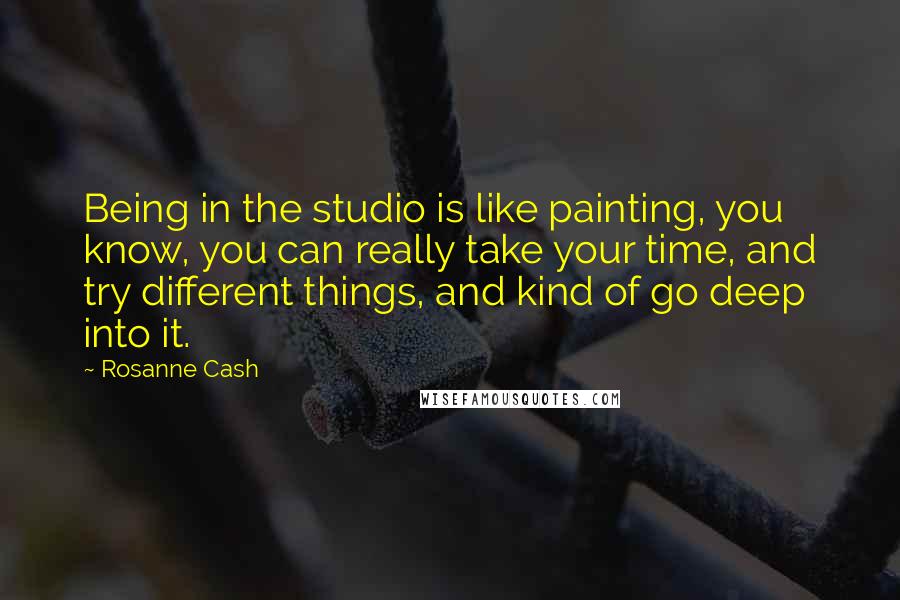 Rosanne Cash Quotes: Being in the studio is like painting, you know, you can really take your time, and try different things, and kind of go deep into it.