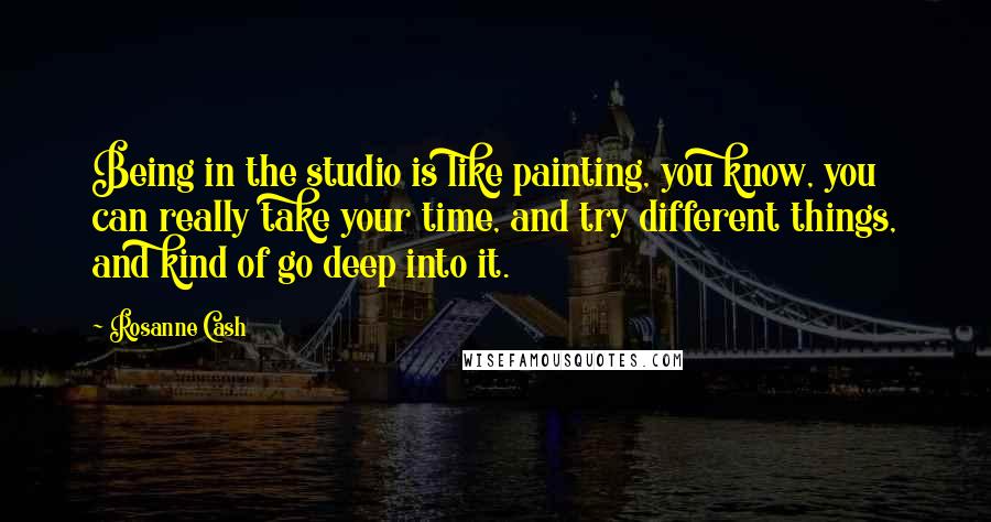 Rosanne Cash Quotes: Being in the studio is like painting, you know, you can really take your time, and try different things, and kind of go deep into it.