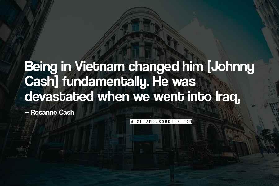 Rosanne Cash Quotes: Being in Vietnam changed him [Johnny Cash] fundamentally. He was devastated when we went into Iraq.