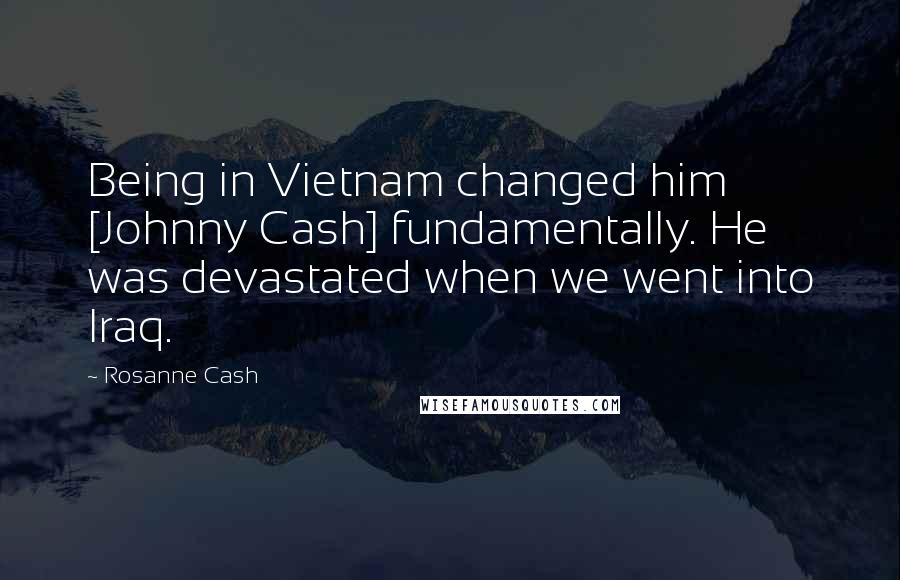 Rosanne Cash Quotes: Being in Vietnam changed him [Johnny Cash] fundamentally. He was devastated when we went into Iraq.