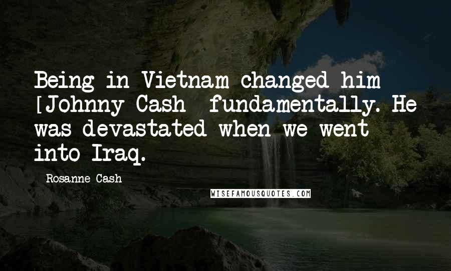 Rosanne Cash Quotes: Being in Vietnam changed him [Johnny Cash] fundamentally. He was devastated when we went into Iraq.