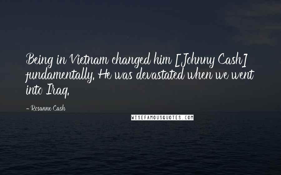 Rosanne Cash Quotes: Being in Vietnam changed him [Johnny Cash] fundamentally. He was devastated when we went into Iraq.