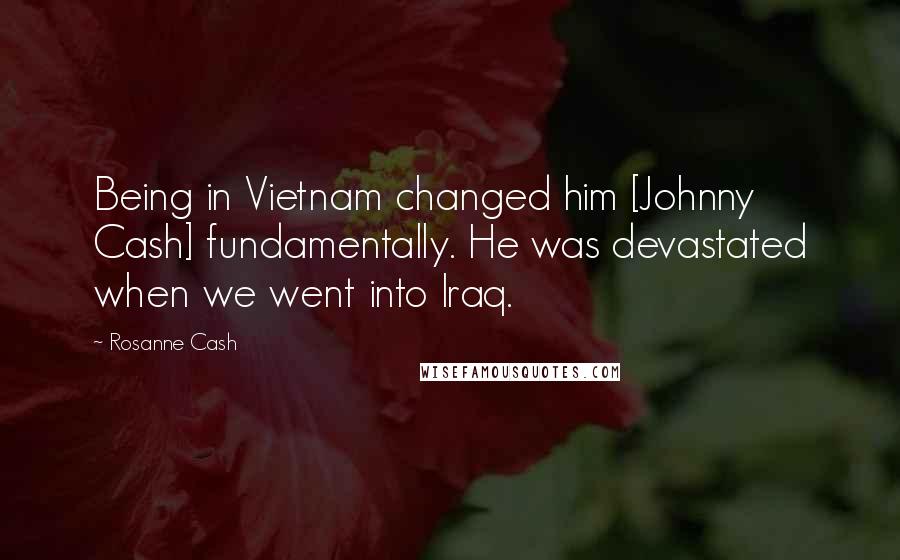 Rosanne Cash Quotes: Being in Vietnam changed him [Johnny Cash] fundamentally. He was devastated when we went into Iraq.