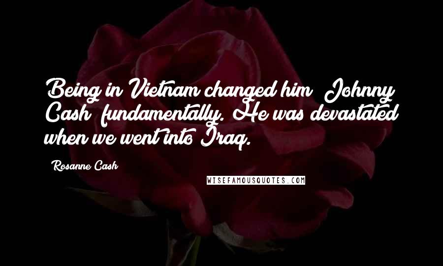 Rosanne Cash Quotes: Being in Vietnam changed him [Johnny Cash] fundamentally. He was devastated when we went into Iraq.