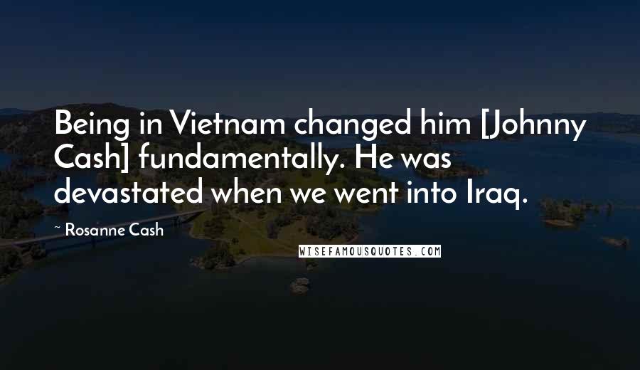 Rosanne Cash Quotes: Being in Vietnam changed him [Johnny Cash] fundamentally. He was devastated when we went into Iraq.