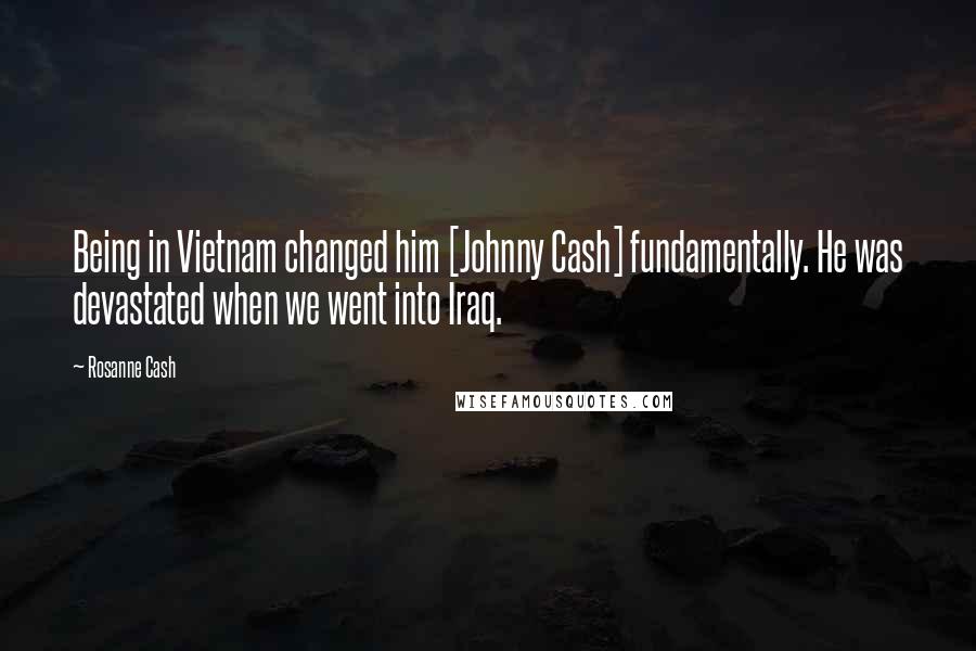 Rosanne Cash Quotes: Being in Vietnam changed him [Johnny Cash] fundamentally. He was devastated when we went into Iraq.