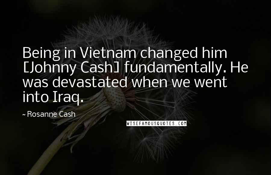 Rosanne Cash Quotes: Being in Vietnam changed him [Johnny Cash] fundamentally. He was devastated when we went into Iraq.