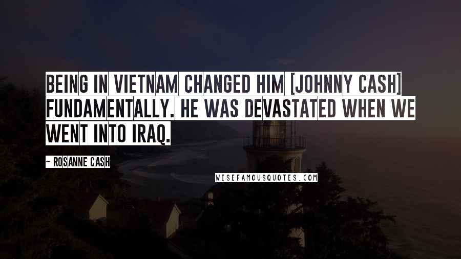 Rosanne Cash Quotes: Being in Vietnam changed him [Johnny Cash] fundamentally. He was devastated when we went into Iraq.