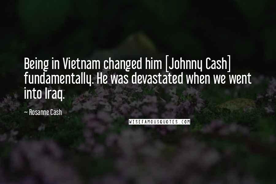 Rosanne Cash Quotes: Being in Vietnam changed him [Johnny Cash] fundamentally. He was devastated when we went into Iraq.