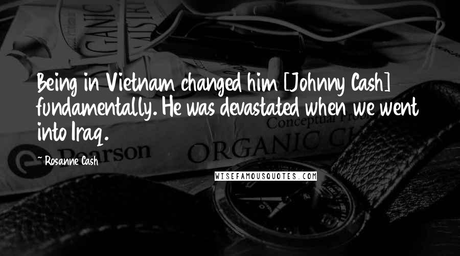 Rosanne Cash Quotes: Being in Vietnam changed him [Johnny Cash] fundamentally. He was devastated when we went into Iraq.