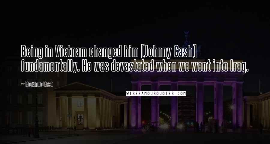 Rosanne Cash Quotes: Being in Vietnam changed him [Johnny Cash] fundamentally. He was devastated when we went into Iraq.