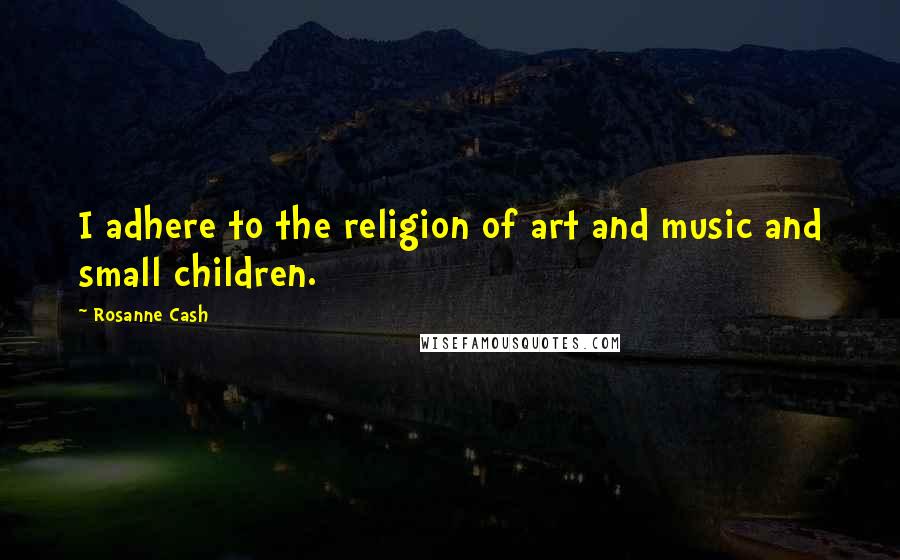 Rosanne Cash Quotes: I adhere to the religion of art and music and small children.