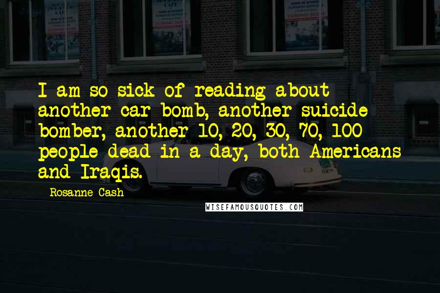 Rosanne Cash Quotes: I am so sick of reading about another car bomb, another suicide bomber, another 10, 20, 30, 70, 100 people dead in a day, both Americans and Iraqis.