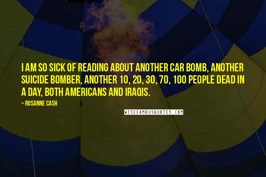 Rosanne Cash Quotes: I am so sick of reading about another car bomb, another suicide bomber, another 10, 20, 30, 70, 100 people dead in a day, both Americans and Iraqis.