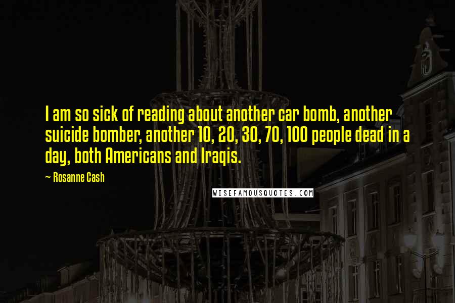 Rosanne Cash Quotes: I am so sick of reading about another car bomb, another suicide bomber, another 10, 20, 30, 70, 100 people dead in a day, both Americans and Iraqis.