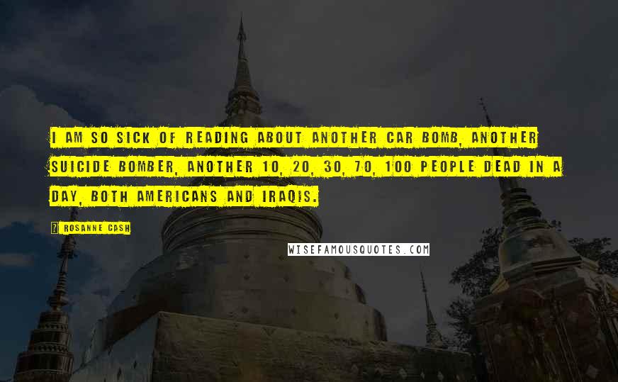 Rosanne Cash Quotes: I am so sick of reading about another car bomb, another suicide bomber, another 10, 20, 30, 70, 100 people dead in a day, both Americans and Iraqis.