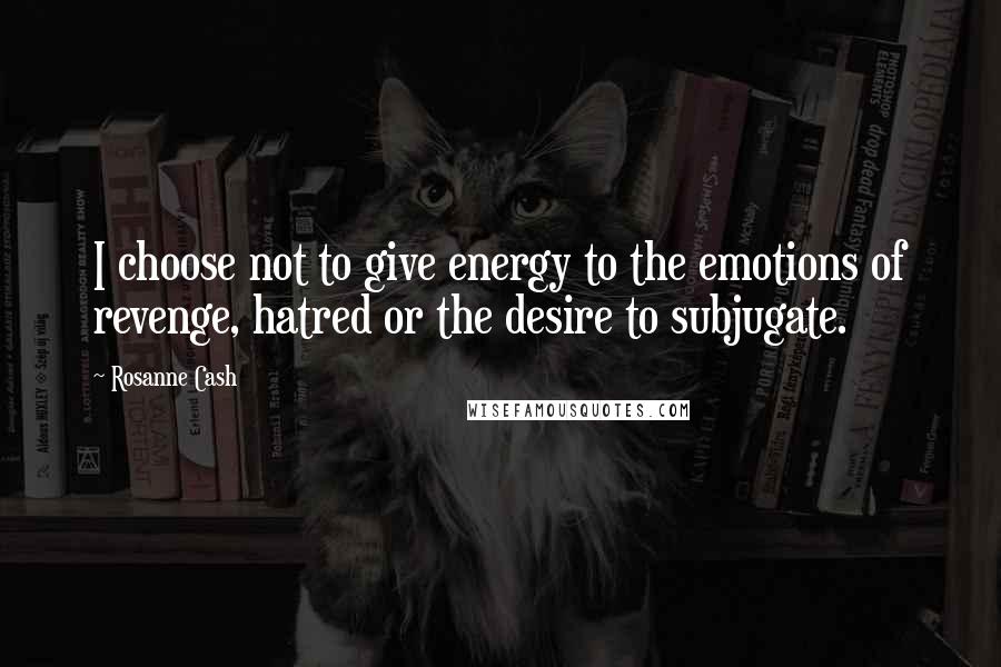 Rosanne Cash Quotes: I choose not to give energy to the emotions of revenge, hatred or the desire to subjugate.