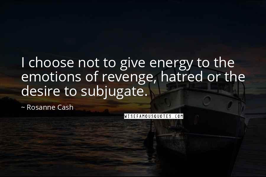 Rosanne Cash Quotes: I choose not to give energy to the emotions of revenge, hatred or the desire to subjugate.