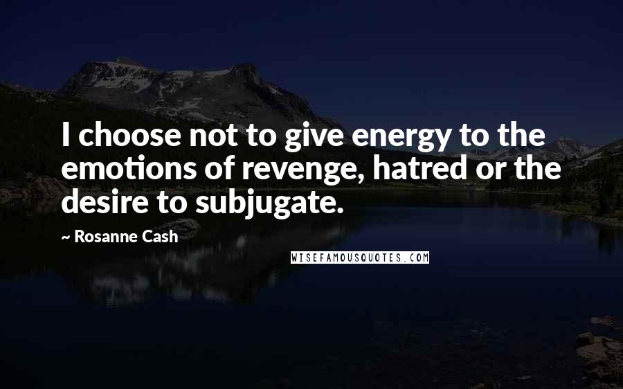 Rosanne Cash Quotes: I choose not to give energy to the emotions of revenge, hatred or the desire to subjugate.