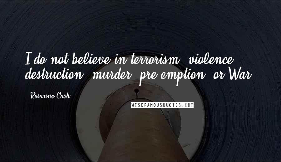 Rosanne Cash Quotes: I do not believe in terrorism, violence, destruction, murder, pre-emption, or War.