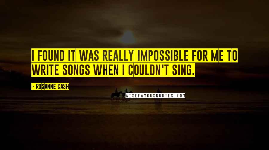 Rosanne Cash Quotes: I found it was really impossible for me to write songs when I couldn't sing.
