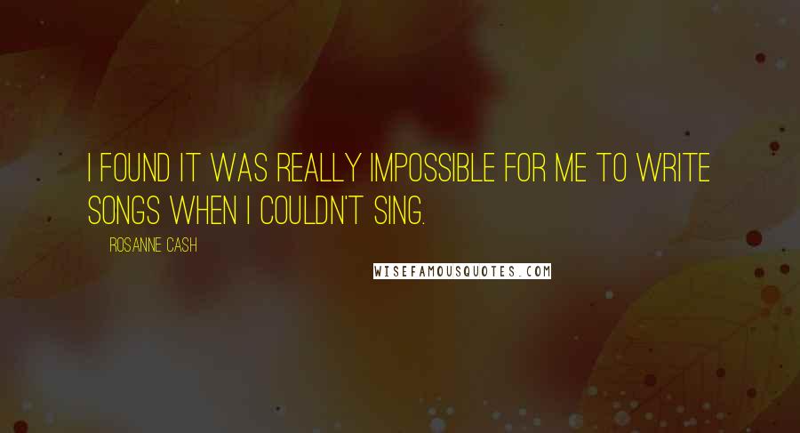 Rosanne Cash Quotes: I found it was really impossible for me to write songs when I couldn't sing.