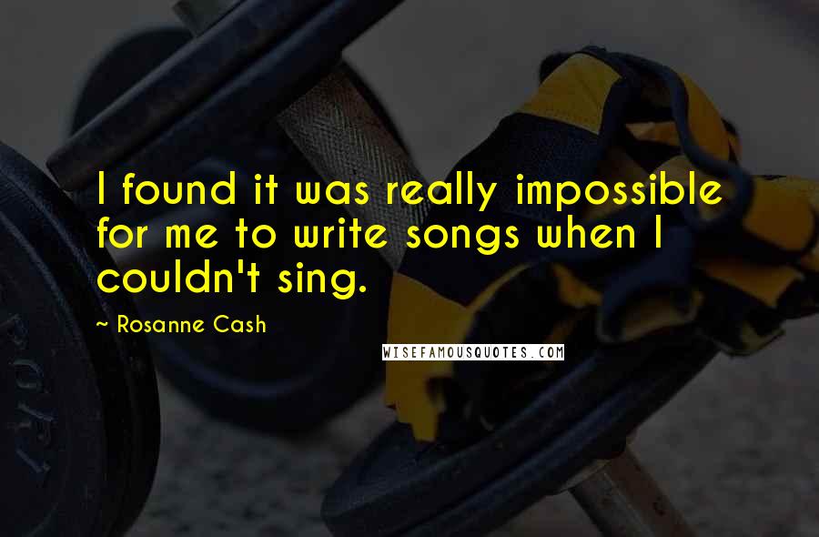 Rosanne Cash Quotes: I found it was really impossible for me to write songs when I couldn't sing.