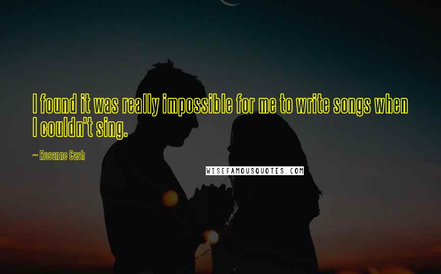 Rosanne Cash Quotes: I found it was really impossible for me to write songs when I couldn't sing.