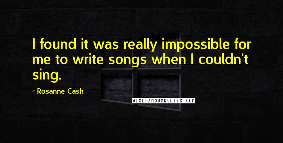 Rosanne Cash Quotes: I found it was really impossible for me to write songs when I couldn't sing.