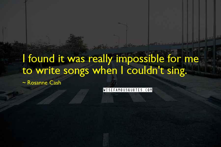 Rosanne Cash Quotes: I found it was really impossible for me to write songs when I couldn't sing.