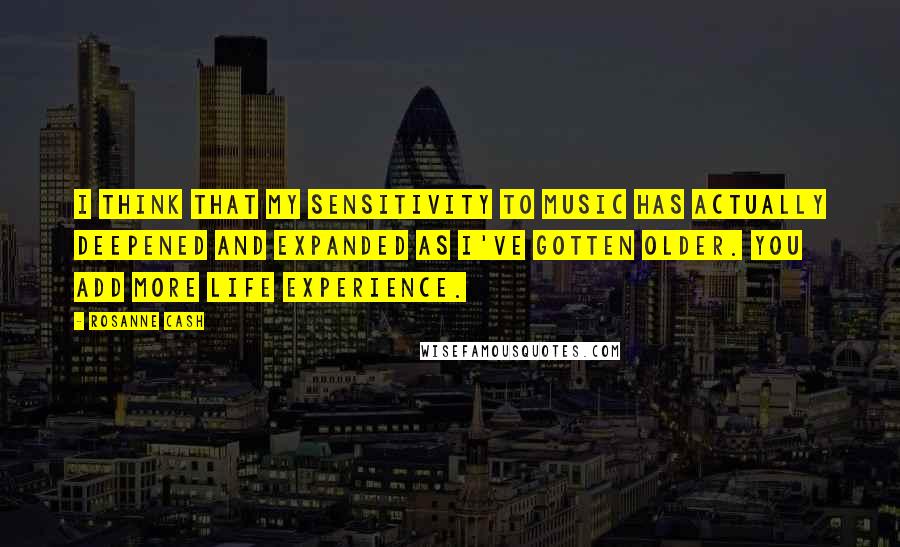 Rosanne Cash Quotes: I think that my sensitivity to music has actually deepened and expanded as I've gotten older. You add more life experience.