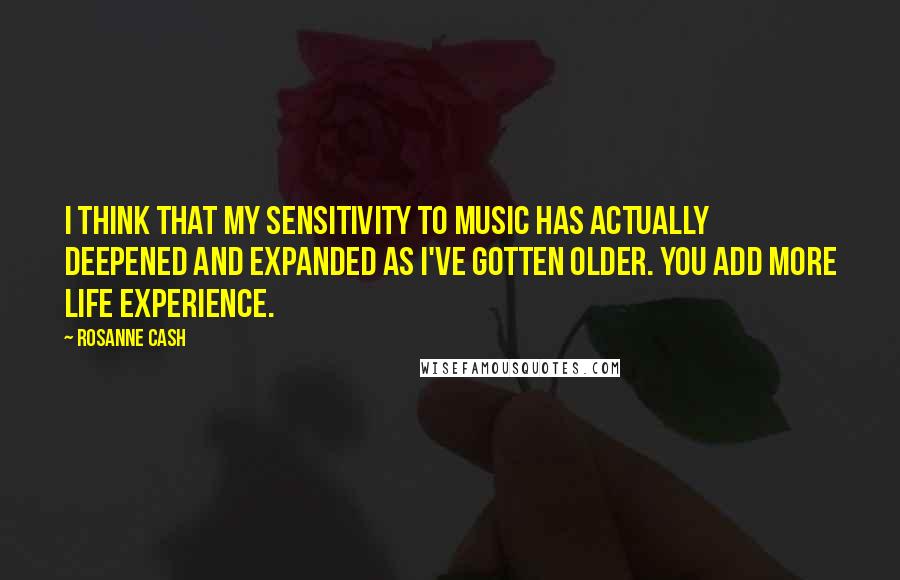 Rosanne Cash Quotes: I think that my sensitivity to music has actually deepened and expanded as I've gotten older. You add more life experience.