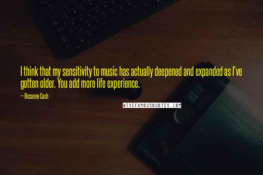 Rosanne Cash Quotes: I think that my sensitivity to music has actually deepened and expanded as I've gotten older. You add more life experience.
