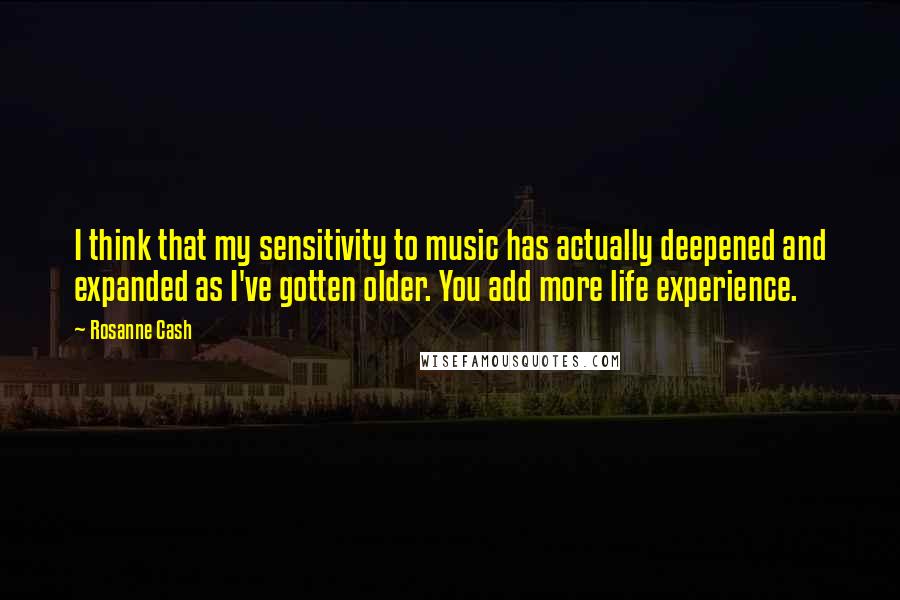 Rosanne Cash Quotes: I think that my sensitivity to music has actually deepened and expanded as I've gotten older. You add more life experience.