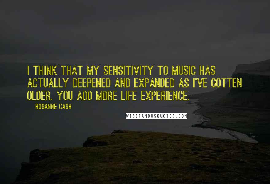 Rosanne Cash Quotes: I think that my sensitivity to music has actually deepened and expanded as I've gotten older. You add more life experience.