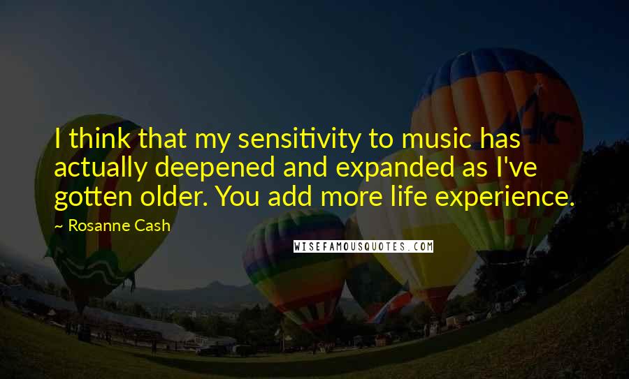 Rosanne Cash Quotes: I think that my sensitivity to music has actually deepened and expanded as I've gotten older. You add more life experience.