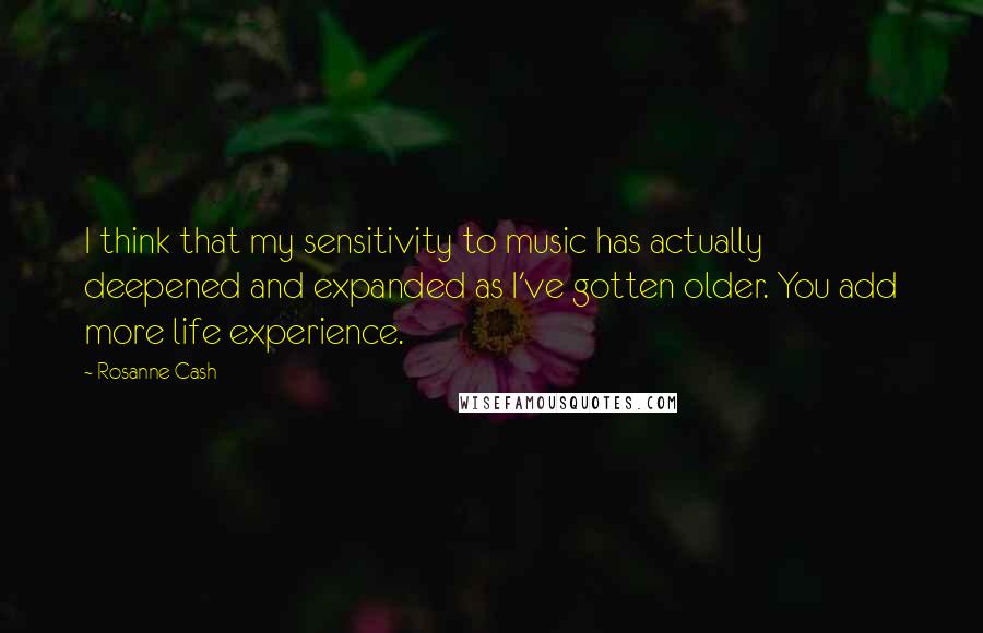 Rosanne Cash Quotes: I think that my sensitivity to music has actually deepened and expanded as I've gotten older. You add more life experience.