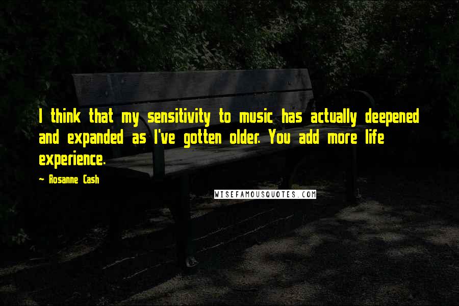 Rosanne Cash Quotes: I think that my sensitivity to music has actually deepened and expanded as I've gotten older. You add more life experience.