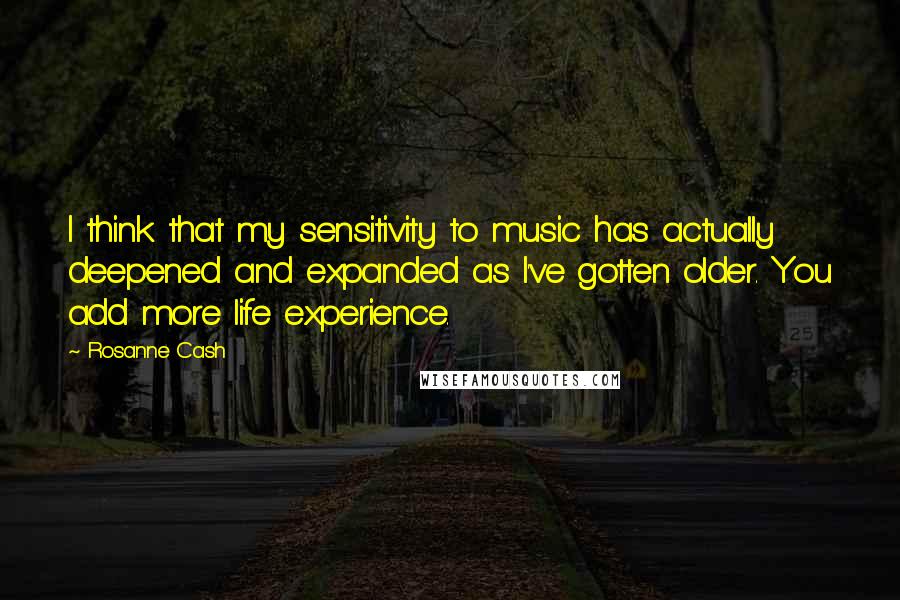 Rosanne Cash Quotes: I think that my sensitivity to music has actually deepened and expanded as I've gotten older. You add more life experience.