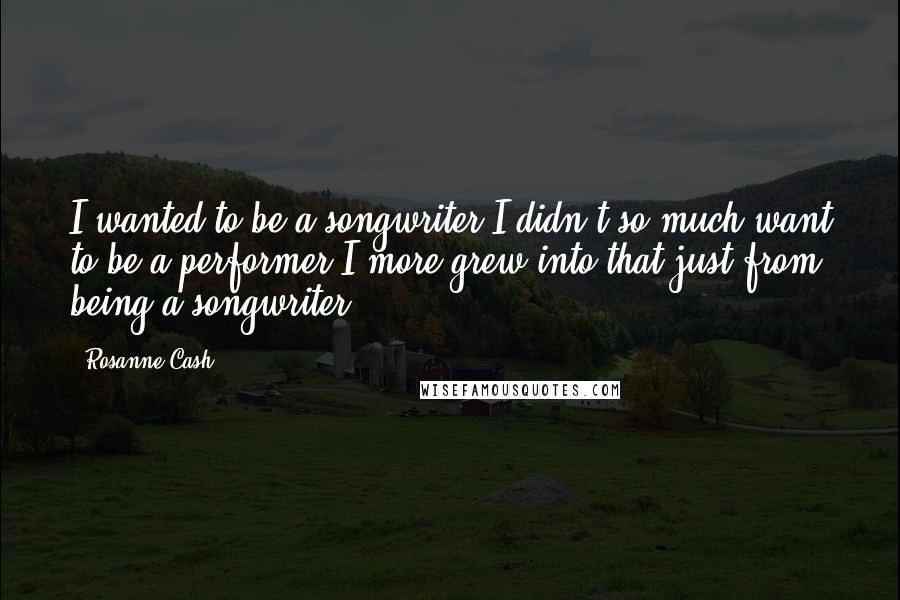 Rosanne Cash Quotes: I wanted to be a songwriter.I didn't so much want to be a performer.I more grew into that just from being a songwriter.