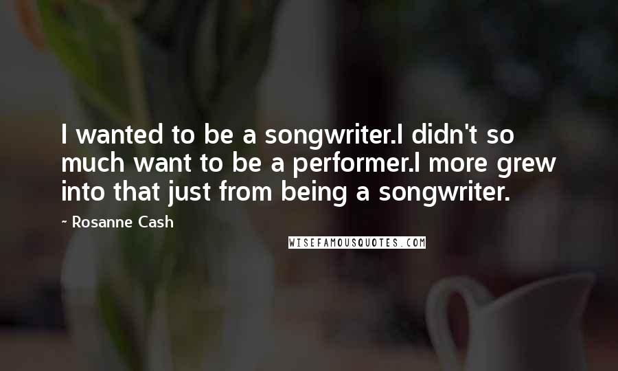 Rosanne Cash Quotes: I wanted to be a songwriter.I didn't so much want to be a performer.I more grew into that just from being a songwriter.