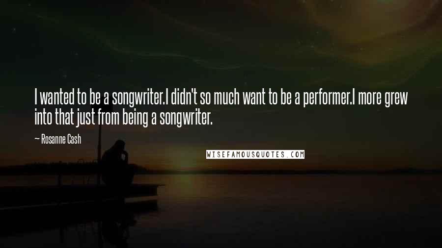 Rosanne Cash Quotes: I wanted to be a songwriter.I didn't so much want to be a performer.I more grew into that just from being a songwriter.