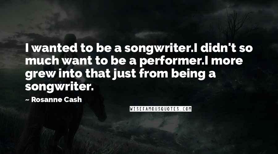 Rosanne Cash Quotes: I wanted to be a songwriter.I didn't so much want to be a performer.I more grew into that just from being a songwriter.