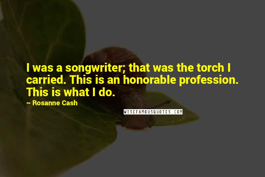 Rosanne Cash Quotes: I was a songwriter; that was the torch I carried. This is an honorable profession. This is what I do.