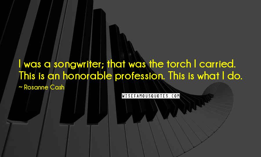 Rosanne Cash Quotes: I was a songwriter; that was the torch I carried. This is an honorable profession. This is what I do.