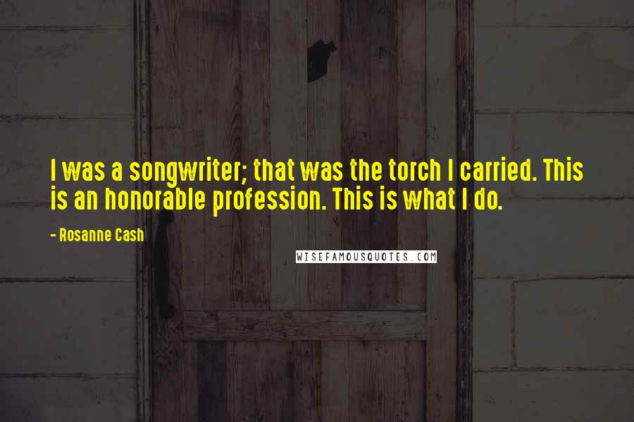 Rosanne Cash Quotes: I was a songwriter; that was the torch I carried. This is an honorable profession. This is what I do.