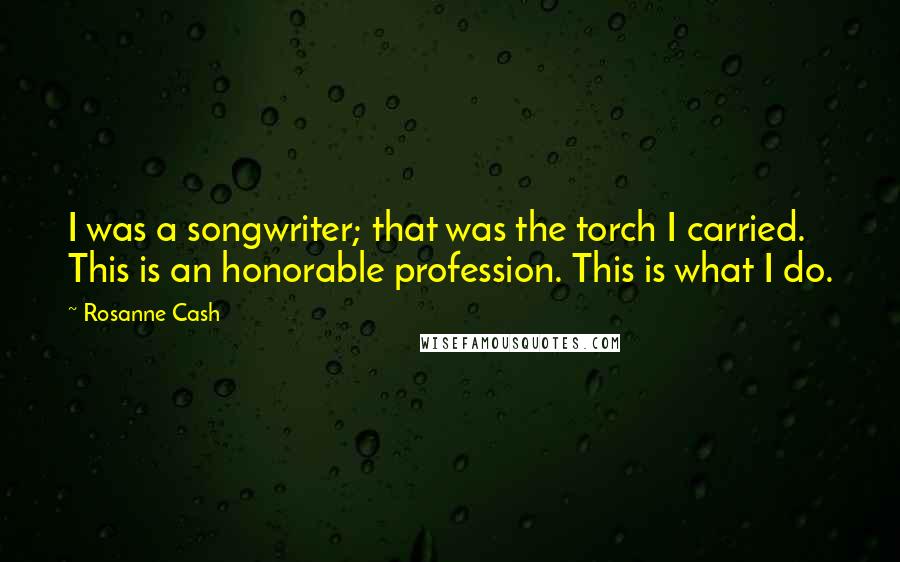 Rosanne Cash Quotes: I was a songwriter; that was the torch I carried. This is an honorable profession. This is what I do.