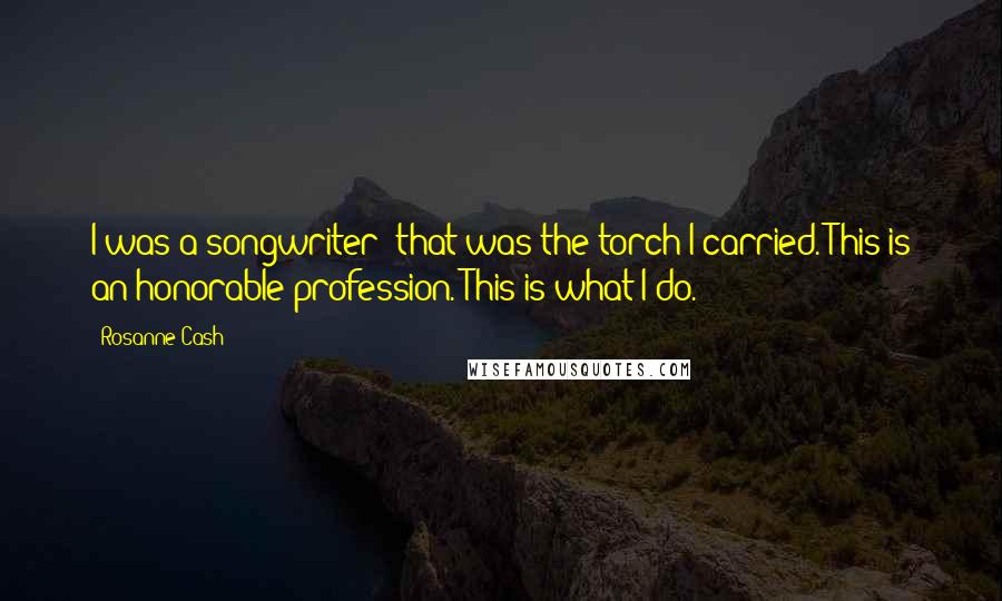 Rosanne Cash Quotes: I was a songwriter; that was the torch I carried. This is an honorable profession. This is what I do.