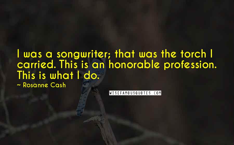 Rosanne Cash Quotes: I was a songwriter; that was the torch I carried. This is an honorable profession. This is what I do.