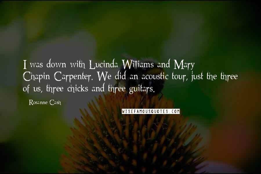 Rosanne Cash Quotes: I was down with Lucinda Williams and Mary Chapin-Carpenter. We did an acoustic tour, just the three of us, three chicks and three guitars.